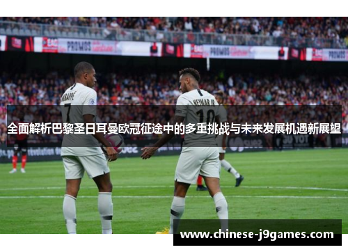 全面解析巴黎圣日耳曼欧冠征途中的多重挑战与未来发展机遇新展望